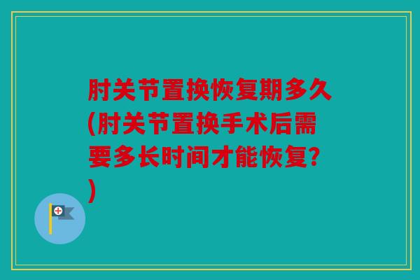 肘关节置换恢复期多久(肘关节置换手术后需要多长时间才能恢复？)