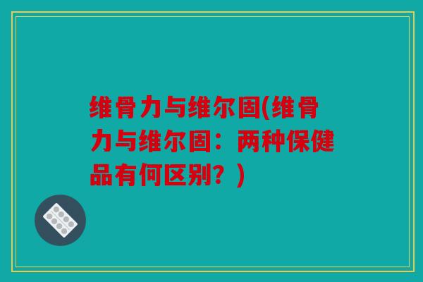 维骨力与维尔固(维骨力与维尔固：两种保健品有何区别？)