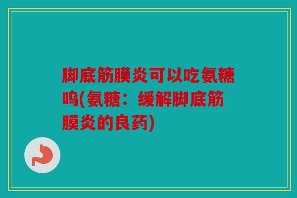 脚底筋膜炎可以吃氨糖呜(氨糖：缓解脚底筋膜炎的良药)