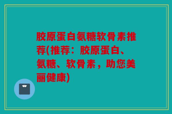 胶原蛋白氨糖软骨素推荐(推荐：胶原蛋白、氨糖、软骨素，助您美丽健康)