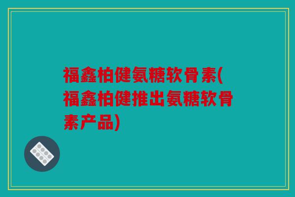 福鑫柏健氨糖软骨素(福鑫柏健推出氨糖软骨素产品)