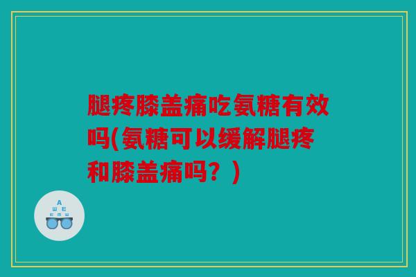 腿疼膝盖痛吃氨糖有效吗(氨糖可以缓解腿疼和膝盖痛吗？)