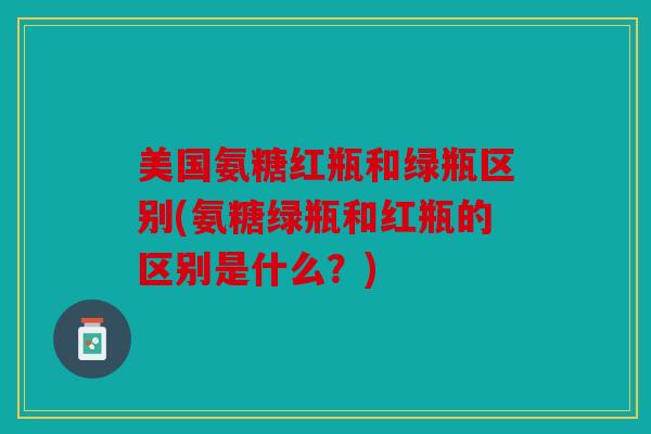 美国氨糖红瓶和绿瓶区别(氨糖绿瓶和红瓶的区别是什么？)
