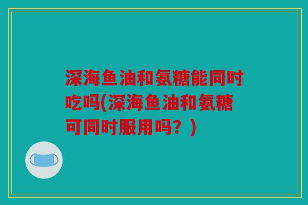 深海鱼油和氨糖能同时吃吗(深海鱼油和氨糖可同时服用吗？)