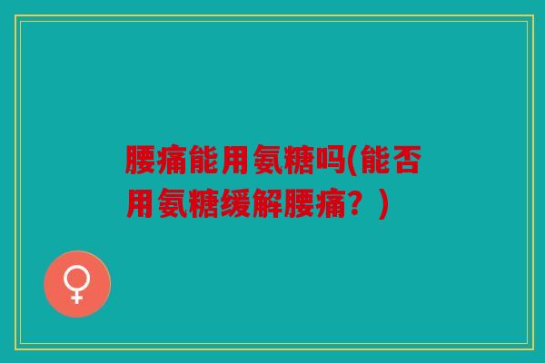 腰痛能用氨糖吗(能否用氨糖缓解腰痛？)