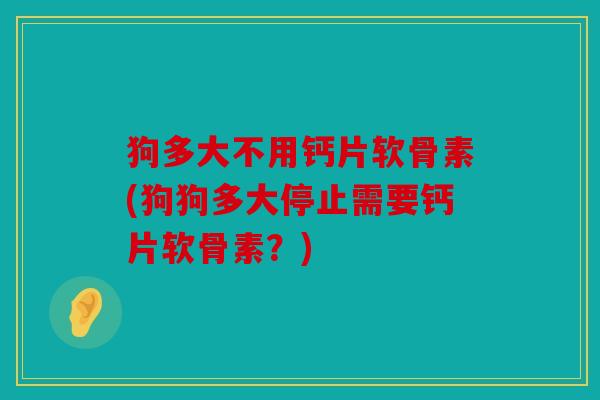 狗多大不用钙片软骨素(狗狗多大停止需要钙片软骨素？)