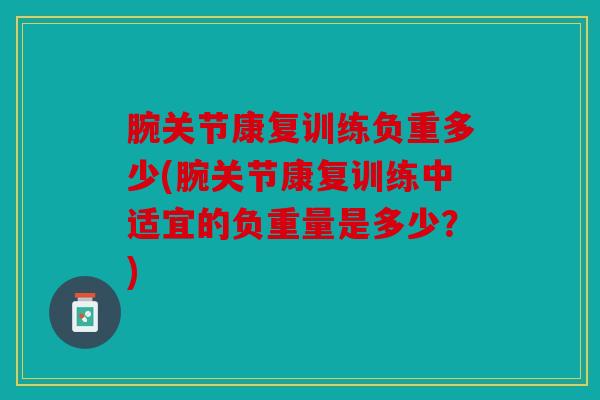 腕关节康复训练负重多少(腕关节康复训练中适宜的负重量是多少？)