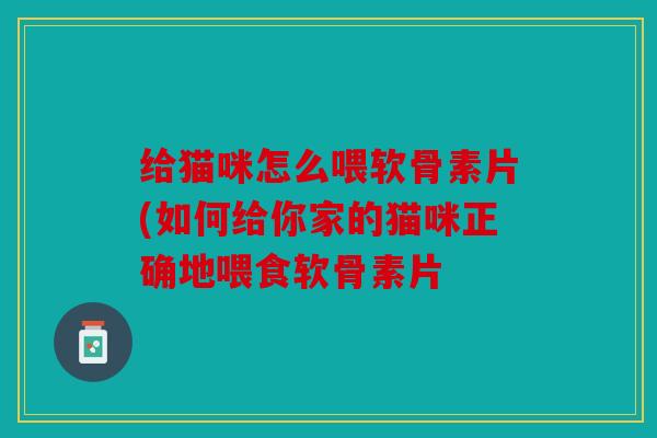 给猫咪怎么喂软骨素片(如何给你家的猫咪正确地喂食软骨素片