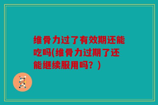 维骨力过了有效期还能吃吗(维骨力过期了还能继续服用吗？)