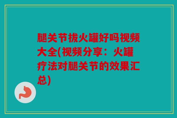 腿关节拔火罐好吗视频大全(视频分享：火罐疗法对腿关节的效果汇总)