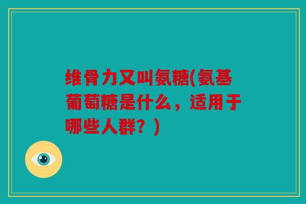 维骨力又叫氨糖(氨基葡萄糖是什么，适用于哪些人群？)