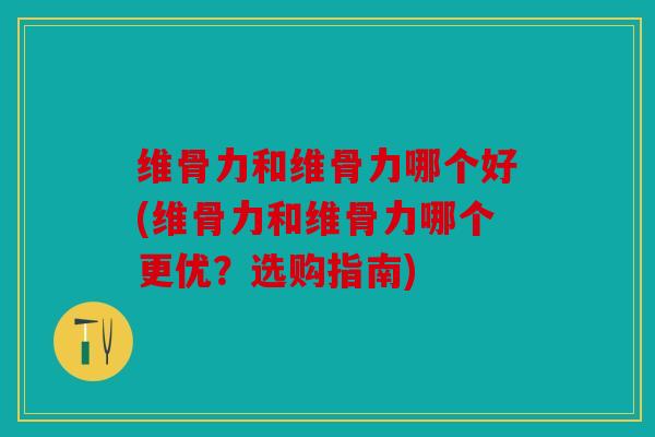 维骨力和维骨力哪个好(维骨力和维骨力哪个更优？选购指南)