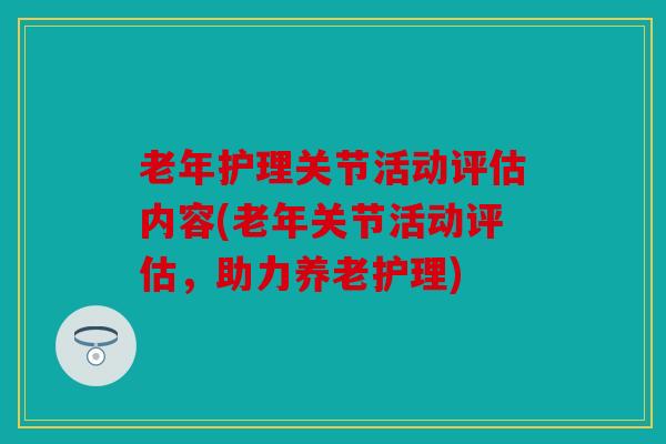 老年护理关节活动评估内容(老年关节活动评估，助力养老护理)