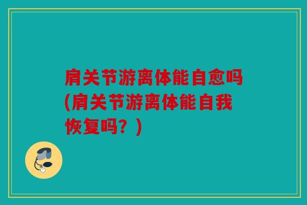 肩关节游离体能自愈吗(肩关节游离体能自我恢复吗？)