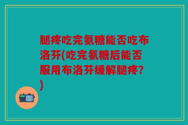 腿疼吃完氨糖能否吃布洛芬(吃完氨糖后能否服用布洛芬缓解腿疼？)
