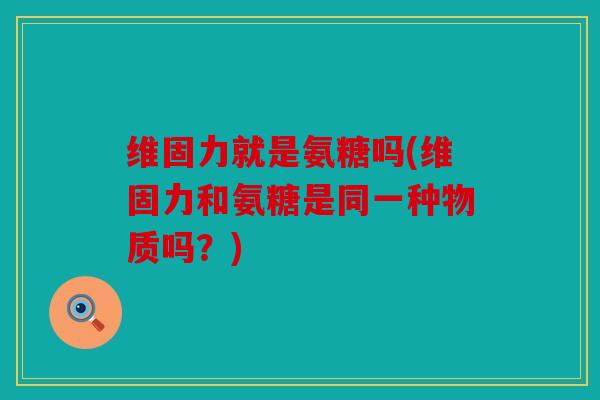 维固力就是氨糖吗(维固力和氨糖是同一种物质吗？)