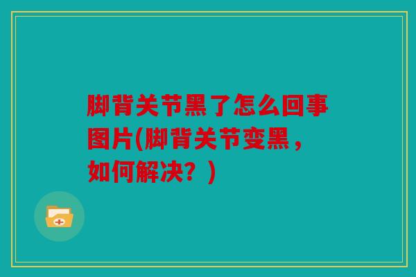 脚背关节黑了怎么回事图片(脚背关节变黑，如何解决？)