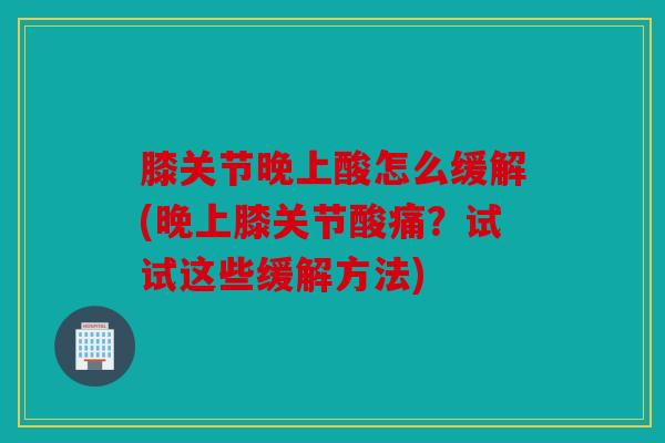 膝关节晚上酸怎么缓解(晚上膝关节酸痛？试试这些缓解方法)