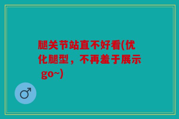 腿关节站直不好看(优化腿型，不再羞于展示 go~)