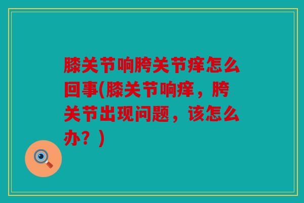 膝关节响胯关节痒怎么回事(膝关节响痒，胯关节出现问题，该怎么办？)