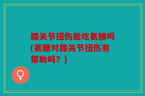 膝关节扭伤能吃氨糖吗(氨糖对膝关节扭伤有帮助吗？)