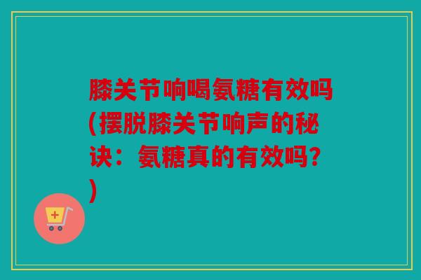 膝关节响喝氨糖有效吗(摆脱膝关节响声的秘诀：氨糖真的有效吗？)