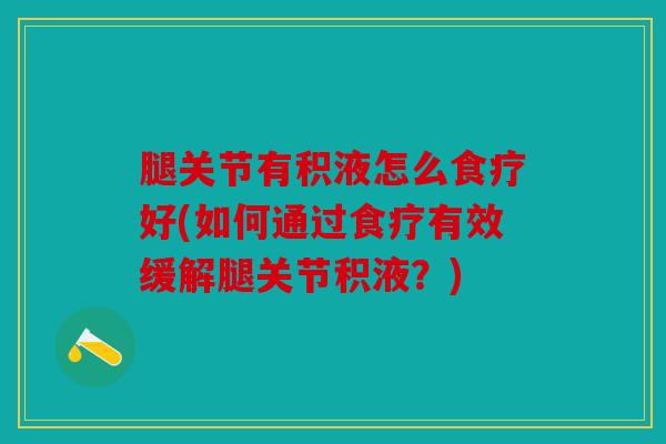 腿关节有积液怎么食疗好(如何通过食疗有效缓解腿关节积液？)