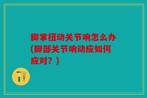 脚掌扭动关节响怎么办(脚部关节响动应如何应对？)