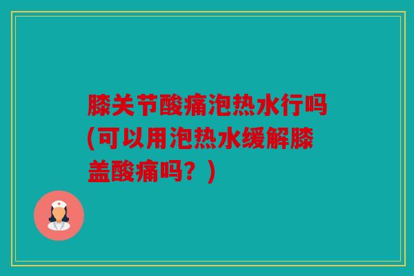 膝关节酸痛泡热水行吗(可以用泡热水缓解膝盖酸痛吗？)