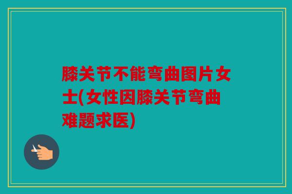 膝关节不能弯曲图片女士(女性因膝关节弯曲难题求医)