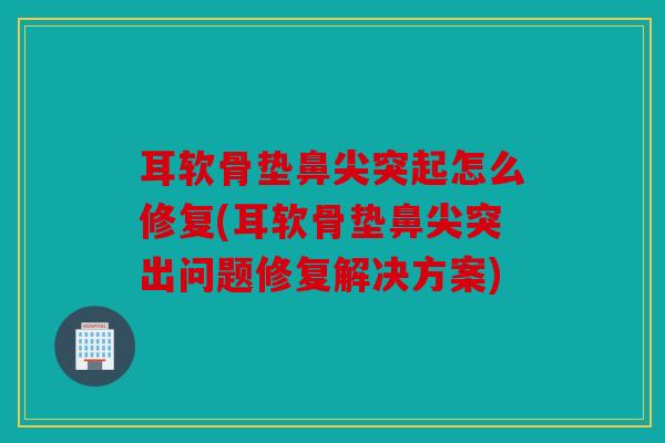 耳软骨垫鼻尖突起怎么修复(耳软骨垫鼻尖突出问题修复解决方案)