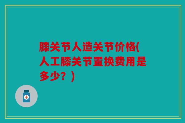 膝关节人造关节价格(人工膝关节置换费用是多少？)-第1张图片-关节骑士
