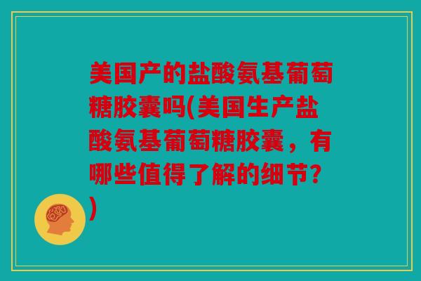 美国产的盐酸氨基葡萄糖胶囊吗(美国生产盐酸氨基葡萄糖胶囊，有哪些值得了解的细节？)