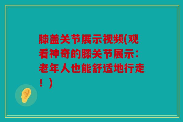 膝盖关节展示视频(观看神奇的膝关节展示：老年人也能舒适地行走！)