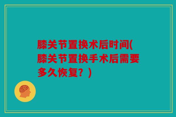 膝关节置换术后时间(膝关节置换手术后需要多久恢复？)