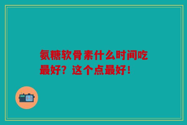 氨糖软骨素什么时间吃最好？这个点最好！