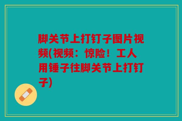 脚关节上打钉子图片视频(视频：惊险！工人用锤子往脚关节上打钉子)
