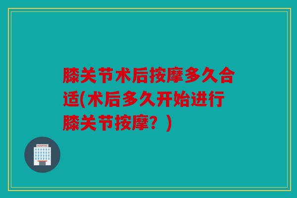 膝关节术后按摩多久合适(术后多久开始进行膝关节按摩？)