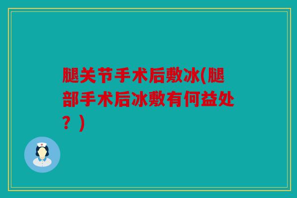腿关节手术后敷冰(腿部手术后冰敷有何益处？)