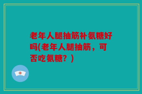 老年人腿抽筋补氨糖好吗(老年人腿抽筋，可否吃氨糖？)
