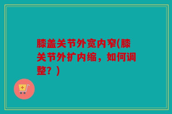 膝盖关节外宽内窄(膝关节外扩内缩，如何调整？)