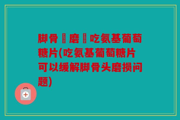 脚骨頭磨損吃氨基葡萄糖片(吃氨基葡萄糖片可以缓解脚骨头磨损问题)