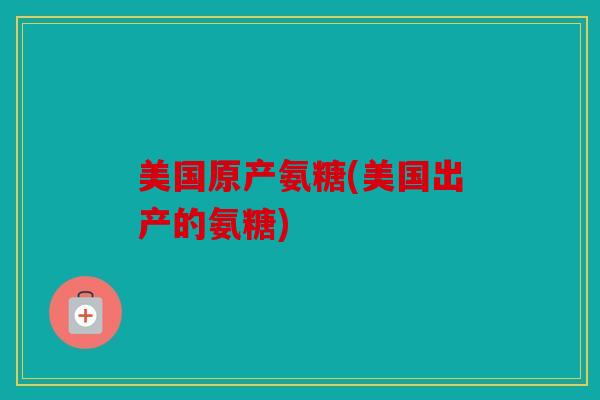 美国原产氨糖(美国出产的氨糖)