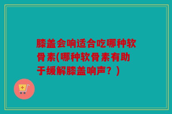 膝盖会响适合吃哪种软骨素(哪种软骨素有助于缓解膝盖响声？)