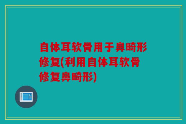 自体耳软骨用于鼻畸形修复(利用自体耳软骨修复鼻畸形)