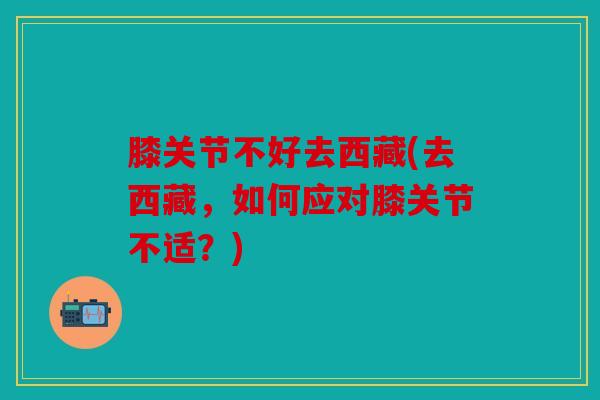 膝关节不好去西藏(去西藏，如何应对膝关节不适？)