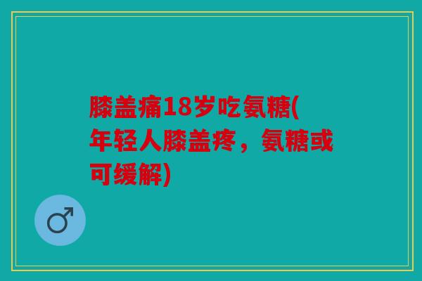 膝盖痛18岁吃氨糖(年轻人膝盖疼，氨糖或可缓解)