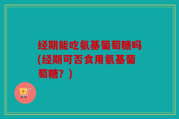 经期能吃氨基葡萄糖吗(经期可否食用氨基葡萄糖？)