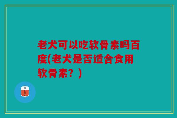 老犬可以吃软骨素吗百度(老犬是否适合食用软骨素？)