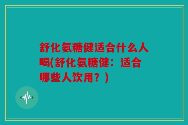 舒化氨糖健适合什么人喝(舒化氨糖健：适合哪些人饮用？)